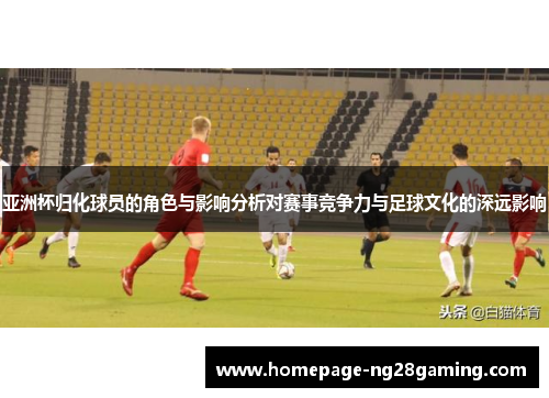 亚洲杯归化球员的角色与影响分析对赛事竞争力与足球文化的深远影响