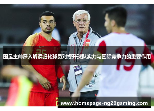 国足主帅深入解读归化球员对提升球队实力与国际竞争力的重要作用