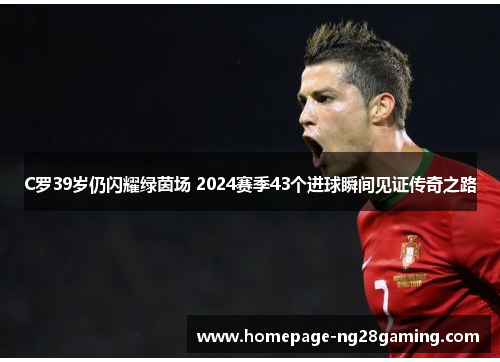 C罗39岁仍闪耀绿茵场 2024赛季43个进球瞬间见证传奇之路
