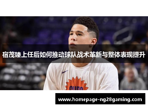 宿茂臻上任后如何推动球队战术革新与整体表现提升