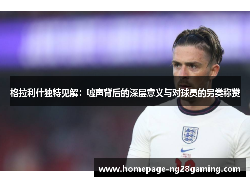 格拉利什独特见解：嘘声背后的深层意义与对球员的另类称赞