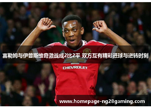 富勒姆与伊普斯维奇激战成2比2平 双方互有精彩进球与逆转时刻