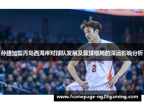 孙捷加盟青岛西海岸对球队发展及篮球格局的深远影响分析