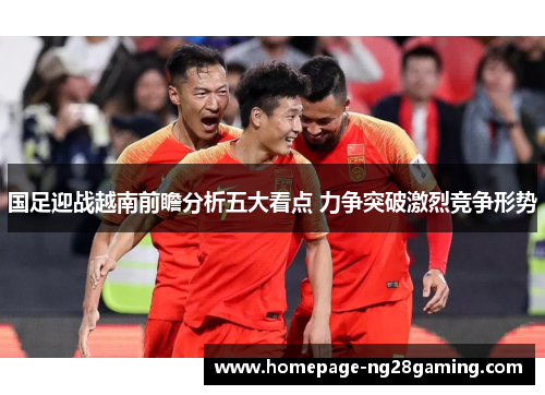 国足迎战越南前瞻分析五大看点 力争突破激烈竞争形势