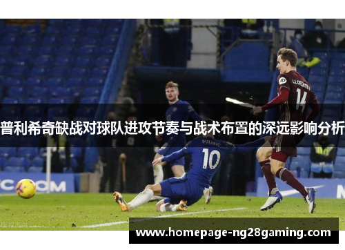 普利希奇缺战对球队进攻节奏与战术布置的深远影响分析