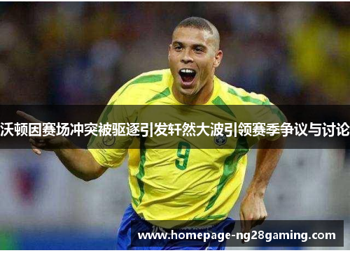 沃顿因赛场冲突被驱逐引发轩然大波引领赛季争议与讨论