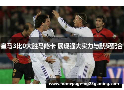 皇马3比0大胜马略卡 展现强大实力与默契配合