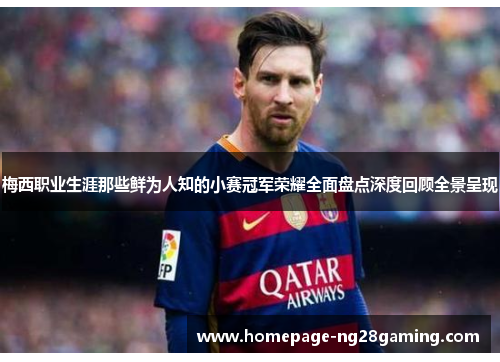 梅西职业生涯那些鲜为人知的小赛冠军荣耀全面盘点深度回顾全景呈现