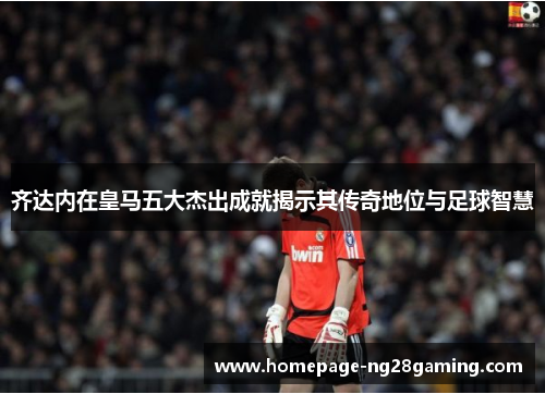 齐达内在皇马五大杰出成就揭示其传奇地位与足球智慧