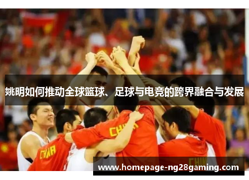 姚明如何推动全球篮球、足球与电竞的跨界融合与发展