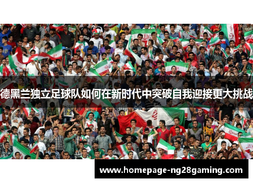 德黑兰独立足球队如何在新时代中突破自我迎接更大挑战 德黑兰独立足球队如何在新时代中突破自我迎接更大挑战