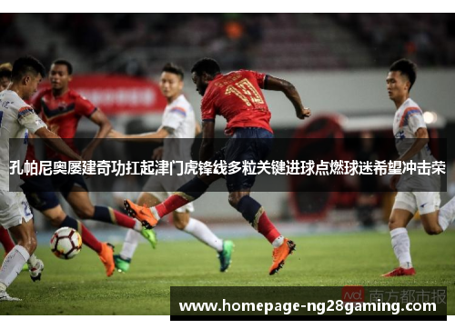 孔帕尼奥屡建奇功扛起津门虎锋线多粒关键进球点燃球迷希望冲击荣