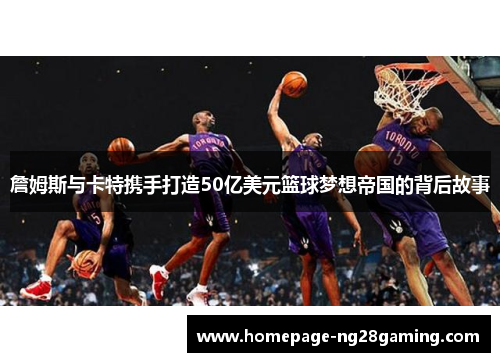 詹姆斯与卡特携手打造50亿美元篮球梦想帝国的背后故事