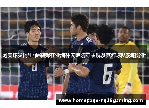阿曼球员阿里·萨勒姆在亚洲杯关键防守表现及其对球队影响分析
