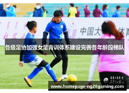各级足协加强女足青训体系建设完善各年龄段梯队