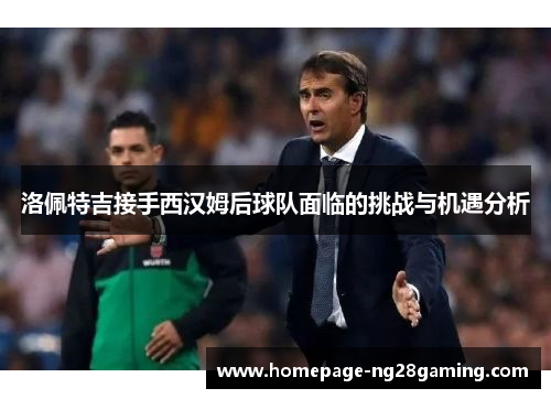 洛佩特吉接手西汉姆后球队面临的挑战与机遇分析