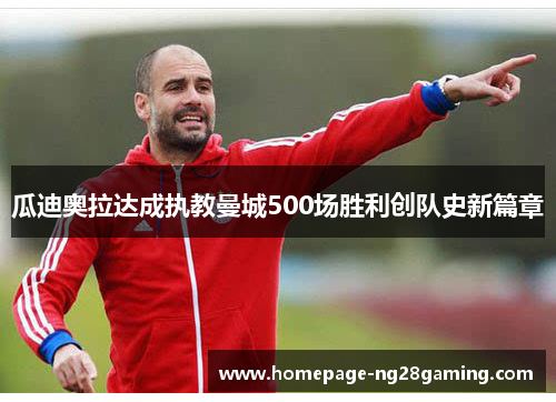 瓜迪奥拉达成执教曼城500场胜利创队史新篇章 瓜迪奥拉达成执教曼城500场胜利创队史新篇章